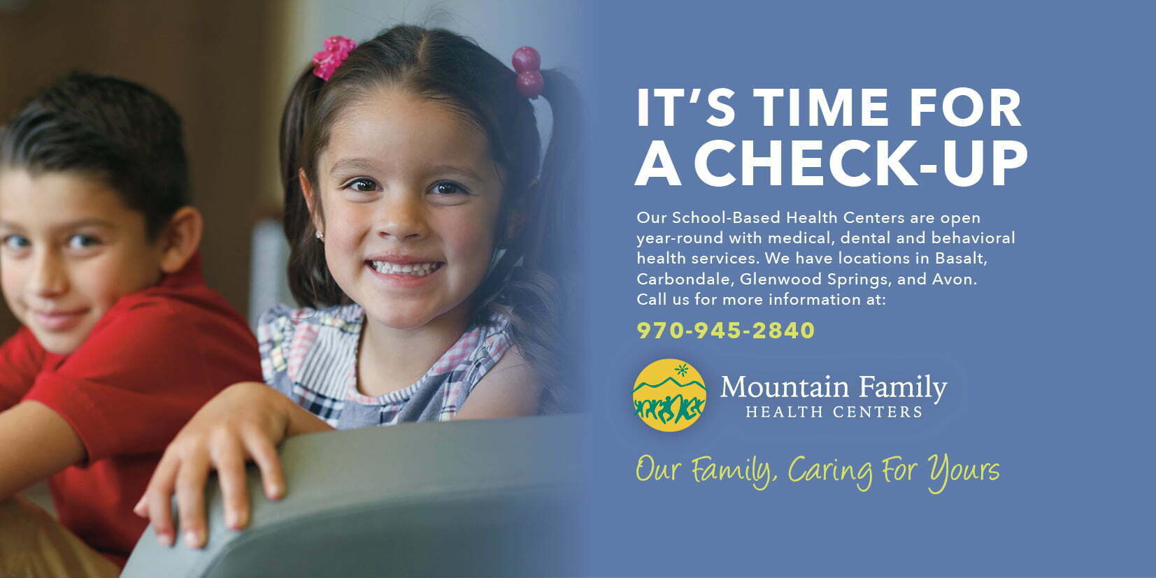 It's time for a check-up. Our School-based Health Centers are open year-round with medical, dental and behavioral health services. We have locations in Basalt, Carbondale, Glenwood Springs, and Avon. Call us for more information at 970-945-2840.
